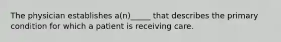 The physician establishes a(n)_____ that describes the primary condition for which a patient is receiving care.