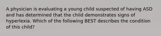 A physician is evaluating a young child suspected of having ASD and has determined that the child demonstrates signs of hyperlexia. Which of the following BEST describes the condition of this child?