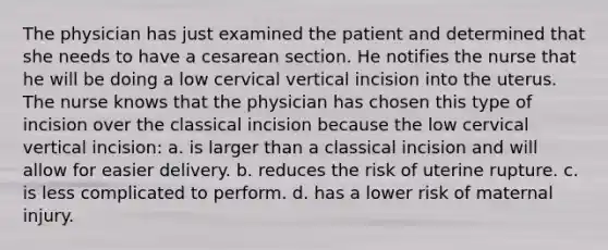 The physician has just examined the patient and determined that she needs to have a cesarean section. He notifies the nurse that he will be doing a low cervical vertical incision into the uterus. The nurse knows that the physician has chosen this type of incision over the classical incision because the low cervical vertical incision: a. is larger than a classical incision and will allow for easier delivery. b. reduces the risk of uterine rupture. c. is less complicated to perform. d. has a lower risk of maternal injury.