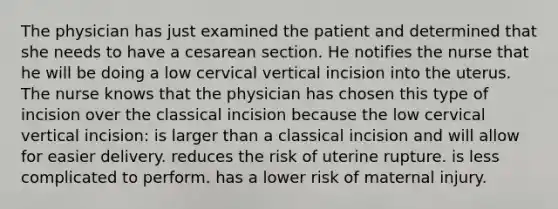 The physician has just examined the patient and determined that she needs to have a cesarean section. He notifies the nurse that he will be doing a low cervical vertical incision into the uterus. The nurse knows that the physician has chosen this type of incision over the classical incision because the low cervical vertical incision: is larger than a classical incision and will allow for easier delivery. reduces the risk of uterine rupture. is less complicated to perform. has a lower risk of maternal injury.