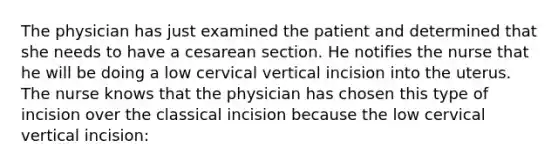 The physician has just examined the patient and determined that she needs to have a cesarean section. He notifies the nurse that he will be doing a low cervical vertical incision into the uterus. The nurse knows that the physician has chosen this type of incision over the classical incision because the low cervical vertical incision: