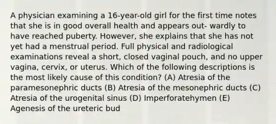 A physician examining a 16-year-old girl for the first time notes that she is in good overall health and appears out- wardly to have reached puberty. However, she explains that she has not yet had a menstrual period. Full physical and radiological examinations reveal a short, closed vaginal pouch, and no upper vagina, cervix, or uterus. Which of the following descriptions is the most likely cause of this condition? (A) Atresia of the paramesonephric ducts (B) Atresia of the mesonephric ducts (C) Atresia of the urogenital sinus (D) Imperforatehymen (E) Agenesis of the ureteric bud