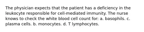 The physician expects that the patient has a deficiency in the leukocyte responsible for cell-mediated immunity. The nurse knows to check the white blood cell count for: a. basophils. c. plasma cells. b. monocytes. d. T lymphocytes.