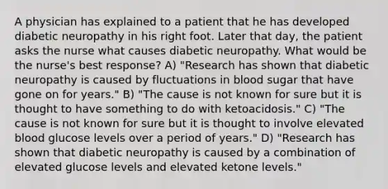 A physician has explained to a patient that he has developed diabetic neuropathy in his right foot. Later that day, the patient asks the nurse what causes diabetic neuropathy. What would be the nurse's best response? A) "Research has shown that diabetic neuropathy is caused by fluctuations in blood sugar that have gone on for years." B) "The cause is not known for sure but it is thought to have something to do with ketoacidosis." C) "The cause is not known for sure but it is thought to involve elevated blood glucose levels over a period of years." D) "Research has shown that diabetic neuropathy is caused by a combination of elevated glucose levels and elevated ketone levels."