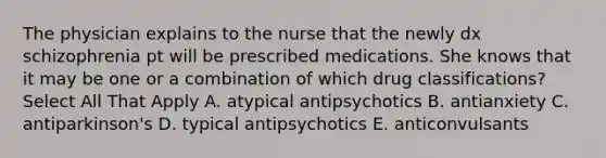 The physician explains to the nurse that the newly dx schizophrenia pt will be prescribed medications. She knows that it may be one or a combination of which drug classifications? Select All That Apply A. atypical antipsychotics B. antianxiety C. antiparkinson's D. typical antipsychotics E. anticonvulsants