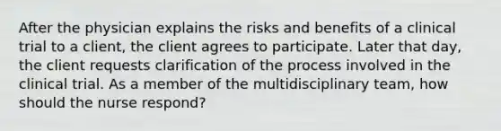 After the physician explains the risks and benefits of a clinical trial to a client, the client agrees to participate. Later that day, the client requests clarification of the process involved in the clinical trial. As a member of the multidisciplinary team, how should the nurse respond?