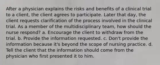 After a physician explains the risks and benefits of a clinical trial to a client, the client agrees to participate. Later that day, the client requests clarification of the process involved in the clinical trial. As a member of the multidisciplinary team, how should the nurse respond? a. Encourage the client to withdraw from the trial. b. Provide the information requested. c. Don't provide the information because it's beyond the scope of nursing practice. d. Tell the client that the information should come from the physician who first presented it to him.