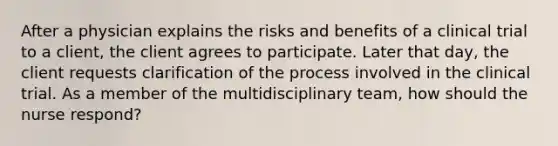 After a physician explains the risks and benefits of a clinical trial to a client, the client agrees to participate. Later that day, the client requests clarification of the process involved in the clinical trial. As a member of the multidisciplinary team, how should the nurse respond?