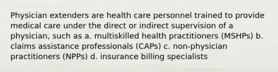 Physician extenders are health care personnel trained to provide medical care under the direct or indirect supervision of a physician, such as a. multiskilled health practitioners (MSHPs) b. claims assistance professionals (CAPs) c. non-physician practitioners (NPPs) d. insurance billing specialists