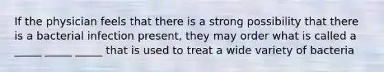 If the physician feels that there is a strong possibility that there is a bacterial infection present, they may order what is called a _____ _____ _____ that is used to treat a wide variety of bacteria