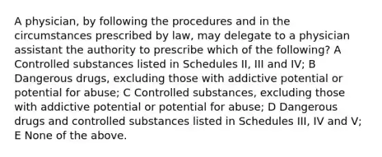 A physician, by following the procedures and in the circumstances prescribed by law, may delegate to a physician assistant the authority to prescribe which of the following? A Controlled substances listed in Schedules II, III and IV; B Dangerous drugs, excluding those with addictive potential or potential for abuse; C Controlled substances, excluding those with addictive potential or potential for abuse; D Dangerous drugs and controlled substances listed in Schedules III, IV and V; E None of the above.