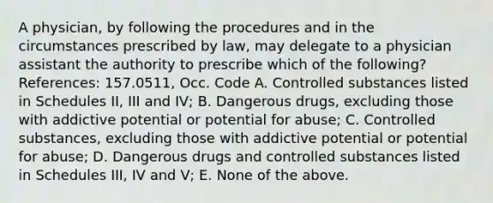 A physician, by following the procedures and in the circumstances prescribed by law, may delegate to a physician assistant the authority to prescribe which of the following? References: 157.0511, Occ. Code A. Controlled substances listed in Schedules II, III and IV; B. Dangerous drugs, excluding those with addictive potential or potential for abuse; C. Controlled substances, excluding those with addictive potential or potential for abuse; D. Dangerous drugs and controlled substances listed in Schedules III, IV and V; E. None of the above.