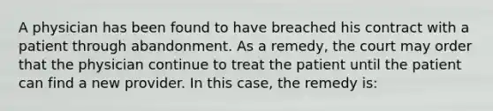 A physician has been found to have breached his contract with a patient through abandonment. As a remedy, the court may order that the physician continue to treat the patient until the patient can find a new provider. In this case, the remedy is: