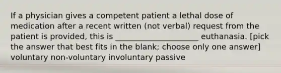 If a physician gives a competent patient a lethal dose of medication after a recent written (not verbal) request from the patient is provided, this is _____________________ euthanasia. [pick the answer that best fits in the blank; choose only one answer] voluntary non-voluntary involuntary passive