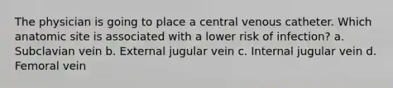 The physician is going to place a central venous catheter. Which anatomic site is associated with a lower risk of infection? a. Subclavian vein b. External jugular vein c. Internal jugular vein d. Femoral vein