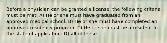 Before a physician can be granted a license, the following criteria must be met. A) He or she must have graduated from an approved medical school. B) He or she must have completed an approved residency program. C) He or she must be a resident in the state of application. D) all of these