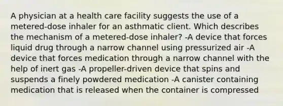 A physician at a health care facility suggests the use of a metered-dose inhaler for an asthmatic client. Which describes the mechanism of a metered-dose inhaler? -A device that forces liquid drug through a narrow channel using pressurized air -A device that forces medication through a narrow channel with the help of inert gas -A propeller-driven device that spins and suspends a finely powdered medication -A canister containing medication that is released when the container is compressed