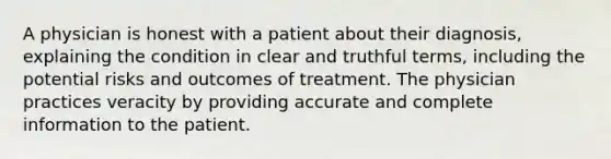 A physician is honest with a patient about their diagnosis, explaining the condition in clear and truthful terms, including the potential risks and outcomes of treatment. The physician practices veracity by providing accurate and complete information to the patient.