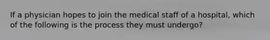 If a physician hopes to join the medical staff of a hospital, which of the following is the process they must undergo?