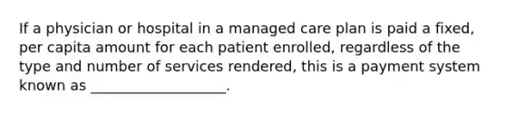 If a physician or hospital in a managed care plan is paid a fixed, per capita amount for each patient enrolled, regardless of the type and number of services rendered, this is a payment system known as ___________________.