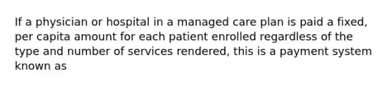 If a physician or hospital in a managed care plan is paid a fixed, per capita amount for each patient enrolled regardless of the type and number of services rendered, this is a payment system known as