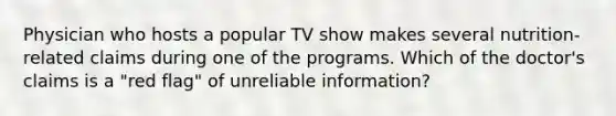 Physician who hosts a popular TV show makes several nutrition-related claims during one of the programs. Which of the doctor's claims is a "red flag" of unreliable information?