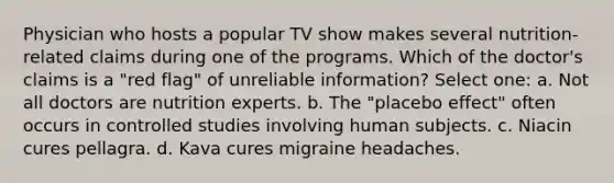 Physician who hosts a popular TV show makes several nutrition-related claims during one of the programs. Which of the doctor's claims is a "red flag" of unreliable information? Select one: a. Not all doctors are nutrition experts. b. The "placebo effect" often occurs in controlled studies involving human subjects. c. Niacin cures pellagra. d. Kava cures migraine headaches.