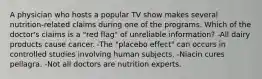 A physician who hosts a popular TV show makes several nutrition-related claims during one of the programs. Which of the doctor's claims is a "red flag" of unreliable information? -All dairy products cause cancer. -The "placebo effect" can occurs in controlled studies involving human subjects. -Niacin cures pellagra. -Not all doctors are nutrition experts.