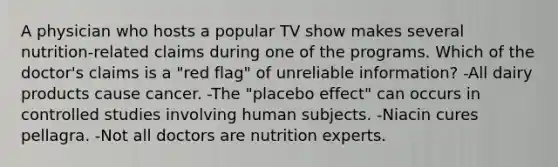 A physician who hosts a popular TV show makes several nutrition-related claims during one of the programs. Which of the doctor's claims is a "red flag" of unreliable information? -All dairy products cause cancer. -The "placebo effect" can occurs in controlled studies involving human subjects. -Niacin cures pellagra. -Not all doctors are nutrition experts.