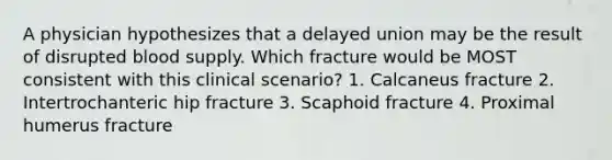 A physician hypothesizes that a delayed union may be the result of disrupted blood supply. Which fracture would be MOST consistent with this clinical scenario? 1. Calcaneus fracture 2. Intertrochanteric hip fracture 3. Scaphoid fracture 4. Proximal humerus fracture