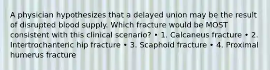 A physician hypothesizes that a delayed union may be the result of disrupted blood supply. Which fracture would be MOST consistent with this clinical scenario? • 1. Calcaneus fracture • 2. Intertrochanteric hip fracture • 3. Scaphoid fracture • 4. Proximal humerus fracture