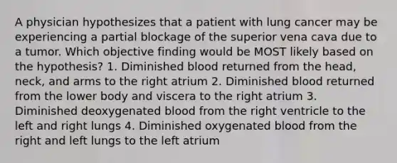 A physician hypothesizes that a patient with lung cancer may be experiencing a partial blockage of the superior vena cava due to a tumor. Which objective finding would be MOST likely based on the hypothesis? 1. Diminished blood returned from the head, neck, and arms to the right atrium 2. Diminished blood returned from the lower body and viscera to the right atrium 3. Diminished deoxygenated blood from the right ventricle to the left and right lungs 4. Diminished oxygenated blood from the right and left lungs to the left atrium