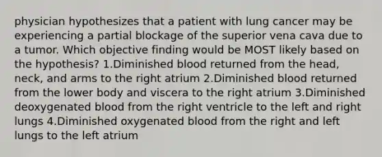 physician hypothesizes that a patient with lung cancer may be experiencing a partial blockage of the superior vena cava due to a tumor. Which objective finding would be MOST likely based on the hypothesis? 1.Diminished blood returned from the head, neck, and arms to the right atrium 2.Diminished blood returned from the lower body and viscera to the right atrium 3.Diminished deoxygenated blood from the right ventricle to the left and right lungs 4.Diminished oxygenated blood from the right and left lungs to the left atrium