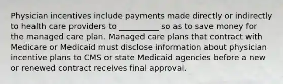 Physician incentives include payments made directly or indirectly to health care providers to __________ so as to save money for the managed care plan. Managed care plans that contract with Medicare or Medicaid must disclose information about physician incentive plans to CMS or state Medicaid agencies before a new or renewed contract receives final approval.