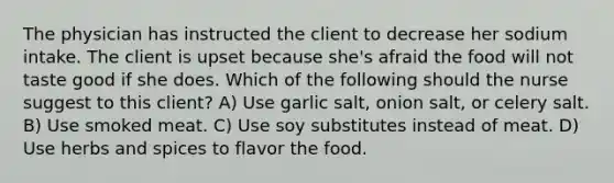 The physician has instructed the client to decrease her sodium intake. The client is upset because she's afraid the food will not taste good if she does. Which of the following should the nurse suggest to this client? A) Use garlic salt, onion salt, or celery salt. B) Use smoked meat. C) Use soy substitutes instead of meat. D) Use herbs and spices to flavor the food.