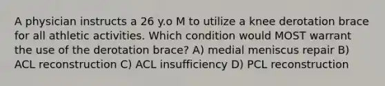 A physician instructs a 26 y.o M to utilize a knee derotation brace for all athletic activities. Which condition would MOST warrant the use of the derotation brace? A) medial meniscus repair B) ACL reconstruction C) ACL insufficiency D) PCL reconstruction