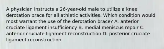 A physician instructs a 26-year-old male to utilize a knee derotation brace for all athletic activities. Which condition would most warrant the use of the derotation brace? A. anterior cruciate ligament insufficiency B. medial meniscus repair C. anterior cruciate ligament reconstruction D. posterior cruciate ligament reconstruction