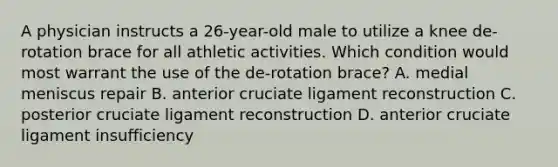 A physician instructs a 26-year-old male to utilize a knee de-rotation brace for all athletic activities. Which condition would most warrant the use of the de-rotation brace? A. medial meniscus repair B. anterior cruciate ligament reconstruction C. posterior cruciate ligament reconstruction D. anterior cruciate ligament insufficiency