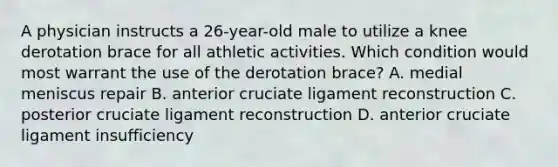 A physician instructs a 26-year-old male to utilize a knee derotation brace for all athletic activities. Which condition would most warrant the use of the derotation brace? A. medial meniscus repair B. anterior cruciate ligament reconstruction C. posterior cruciate ligament reconstruction D. anterior cruciate ligament insufficiency