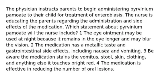 The physician instructs parents to begin administering pyrvinium pamoate to their child for treatment of enterobiasis. The nurse is educating the parents regarding the administration and side effects of the medication. Which statement about pyrvinium pamoate will the nurse include? 1 The eye ointment may be used at night because it remains in the eye longer and may blur the vision. 2 The medication has a metallic taste and gastrointestinal side effects, including nausea and vomiting. 3 Be aware the medication stains the vomitus, stool, skin, clothing, and anything else it touches bright red. 4 The medication is effective in reducing the number of oral lesions.