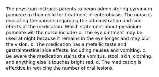 The physician instructs parents to begin administering pyrvinium pamoate to their child for treatment of enterobiasis. The nurse is educating the parents regarding the administration and side effects of the medication. Which statement about pyrvinium pamoate will the nurse include? a. The eye ointment may be used at night because it remains in the eye longer and may blur the vision. b. The medication has a metallic taste and gastrointestinal side effects, including nausea and vomiting. c. Be aware the medication stains the vomitus, stool, skin, clothing, and anything else it touches bright red. d. The medication is effective in reducing the number of oral lesions.