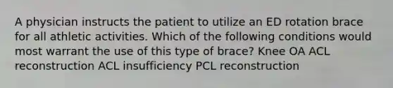 A physician instructs the patient to utilize an ED rotation brace for all athletic activities. Which of the following conditions would most warrant the use of this type of brace? Knee OA ACL reconstruction ACL insufficiency PCL reconstruction