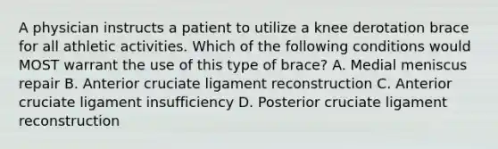 A physician instructs a patient to utilize a knee derotation brace for all athletic activities. Which of the following conditions would MOST warrant the use of this type of brace? A. Medial meniscus repair B. Anterior cruciate ligament reconstruction C. Anterior cruciate ligament insufficiency D. Posterior cruciate ligament reconstruction