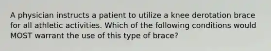 A physician instructs a patient to utilize a knee derotation brace for all athletic activities. Which of the following conditions would MOST warrant the use of this type of brace?