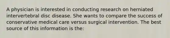 A physician is interested in conducting research on herniated intervertebral disc disease. She wants to compare the success of conservative medical care versus surgical intervention. The best source of this information is the: