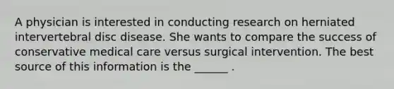 A physician is interested in conducting research on herniated intervertebral disc disease. She wants to compare the success of conservative medical care versus surgical intervention. The best source of this information is the ______ .