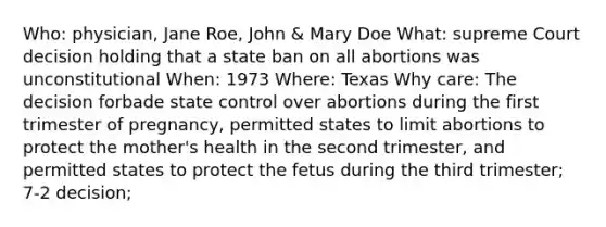 Who: physician, Jane Roe, John & Mary Doe What: supreme Court decision holding that a state ban on all abortions was unconstitutional When: 1973 Where: Texas Why care: The decision forbade state control over abortions during the first trimester of pregnancy, permitted states to limit abortions to protect the mother's health in the second trimester, and permitted states to protect the fetus during the third trimester; 7-2 decision;