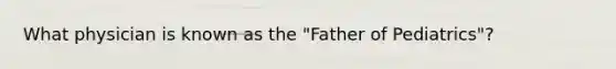 What physician is known as the "Father of Pediatrics"?