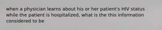 when a physician learns about his or her patient's HIV status while the patient is hospitalized, what is the this information considered to be