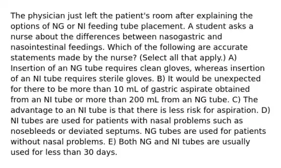 The physician just left the patient's room after explaining the options of NG or NI feeding tube placement. A student asks a nurse about the differences between nasogastric and nasointestinal feedings. Which of the following are accurate statements made by the nurse? (Select all that apply.) A) Insertion of an NG tube requires clean gloves, whereas insertion of an NI tube requires sterile gloves. B) It would be unexpected for there to be more than 10 mL of gastric aspirate obtained from an NI tube or more than 200 mL from an NG tube. C) The advantage to an NI tube is that there is less risk for aspiration. D) NI tubes are used for patients with nasal problems such as nosebleeds or deviated septums. NG tubes are used for patients without nasal problems. E) Both NG and NI tubes are usually used for less than 30 days.